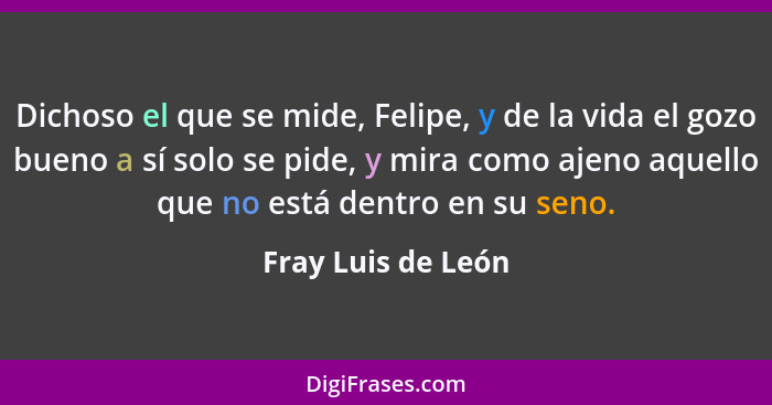 Dichoso el que se mide, Felipe, y de la vida el gozo bueno a sí solo se pide, y mira como ajeno aquello que no está dentro en su s... - Fray Luis de León