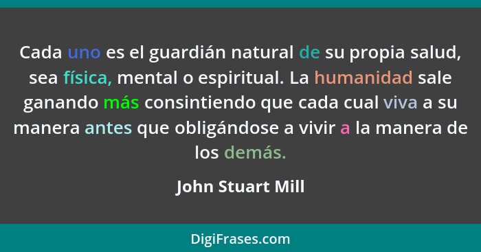 Cada uno es el guardián natural de su propia salud, sea física, mental o espiritual. La humanidad sale ganando más consintiendo que... - John Stuart Mill