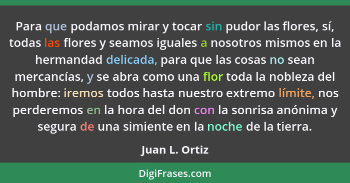 Para que podamos mirar y tocar sin pudor las flores, sí, todas las flores y seamos iguales a nosotros mismos en la hermandad delicada,... - Juan L. Ortiz