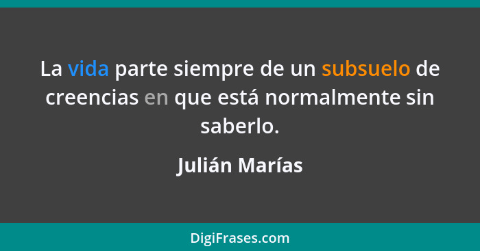 La vida parte siempre de un subsuelo de creencias en que está normalmente sin saberlo.... - Julián Marías