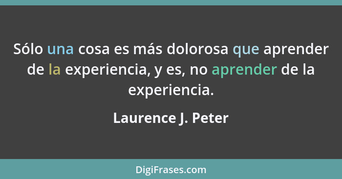 Sólo una cosa es más dolorosa que aprender de la experiencia, y es, no aprender de la experiencia.... - Laurence J. Peter