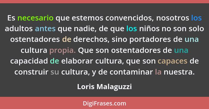 Es necesario que estemos convencidos, nosotros los adultos antes que nadie, de que los niños no son solo ostentadores de derechos, s... - Loris Malaguzzi