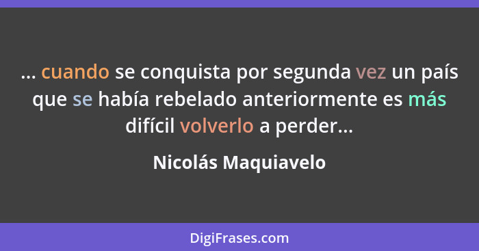 ... cuando se conquista por segunda vez un país que se había rebelado anteriormente es más difícil volverlo a perder...... - Nicolás Maquiavelo