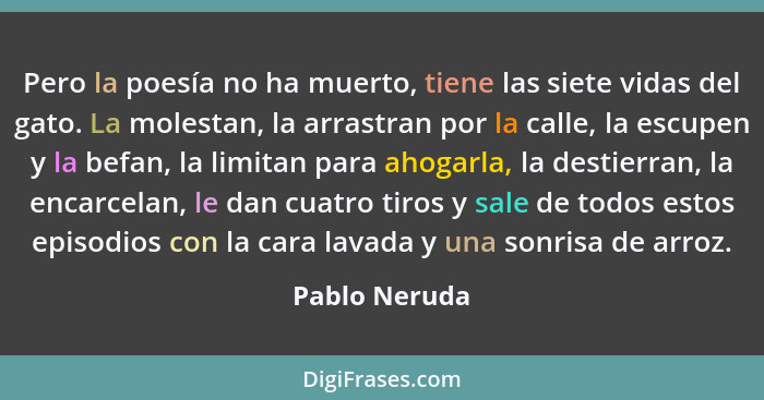 Pero la poesía no ha muerto, tiene las siete vidas del gato. La molestan, la arrastran por la calle, la escupen y la befan, la limitan... - Pablo Neruda