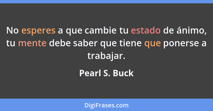 No esperes a que cambie tu estado de ánimo, tu mente debe saber que tiene que ponerse a trabajar.... - Pearl S. Buck