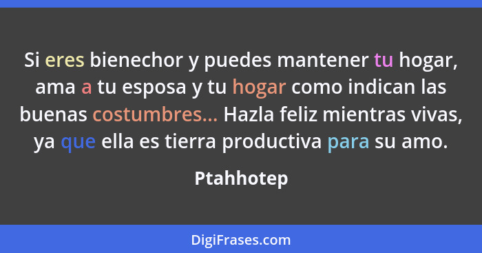 Si eres bienechor y puedes mantener tu hogar, ama a tu esposa y tu hogar como indican las buenas costumbres... Hazla feliz mientras vivas,... - Ptahhotep