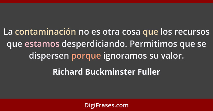 La contaminación no es otra cosa que los recursos que estamos desperdiciando. Permitimos que se dispersen porque ignoramo... - Richard Buckminster Fuller