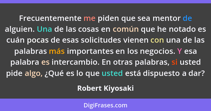 Frecuentemente me piden que sea mentor de alguien. Una de las cosas en común que he notado es cuán pocas de esas solicitudes vienen... - Robert Kiyosaki