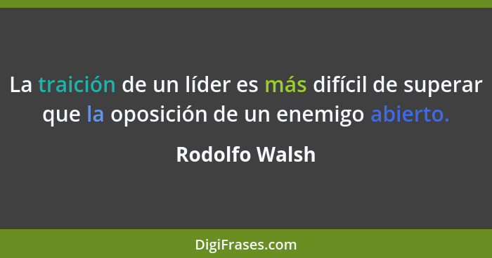 La traición de un líder es más difícil de superar que la oposición de un enemigo abierto.... - Rodolfo Walsh