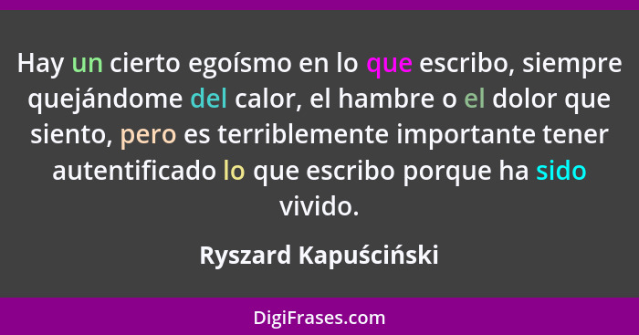 Hay un cierto egoísmo en lo que escribo, siempre quejándome del calor, el hambre o el dolor que siento, pero es terriblemente im... - Ryszard Kapuściński