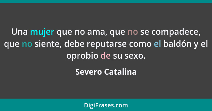 Una mujer que no ama, que no se compadece, que no siente, debe reputarse como el baldón y el oprobio de su sexo.... - Severo Catalina