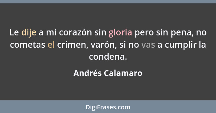 Le dije a mi corazón sin gloria pero sin pena, no cometas el crimen, varón, si no vas a cumplir la condena.... - Andrés Calamaro