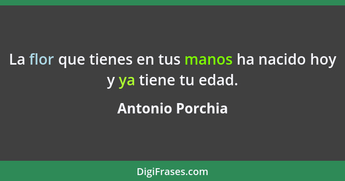 La flor que tienes en tus manos ha nacido hoy y ya tiene tu edad.... - Antonio Porchia