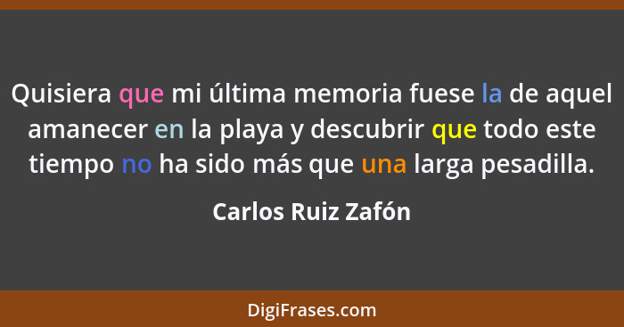 Quisiera que mi última memoria fuese la de aquel amanecer en la playa y descubrir que todo este tiempo no ha sido más que una larg... - Carlos Ruiz Zafón