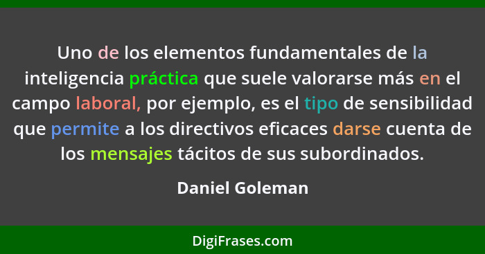 Uno de los elementos fundamentales de la inteligencia práctica que suele valorarse más en el campo laboral, por ejemplo, es el tipo d... - Daniel Goleman