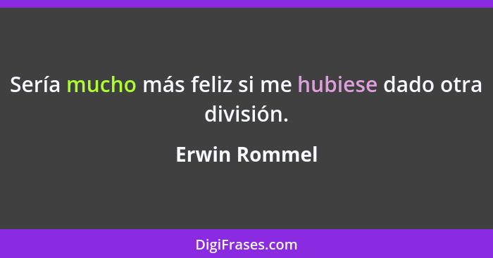 Sería mucho más feliz si me hubiese dado otra división.... - Erwin Rommel