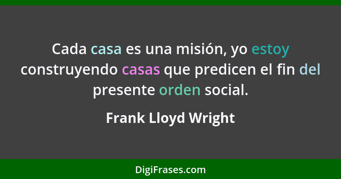 Cada casa es una misión, yo estoy construyendo casas que predicen el fin del presente orden social.... - Frank Lloyd Wright