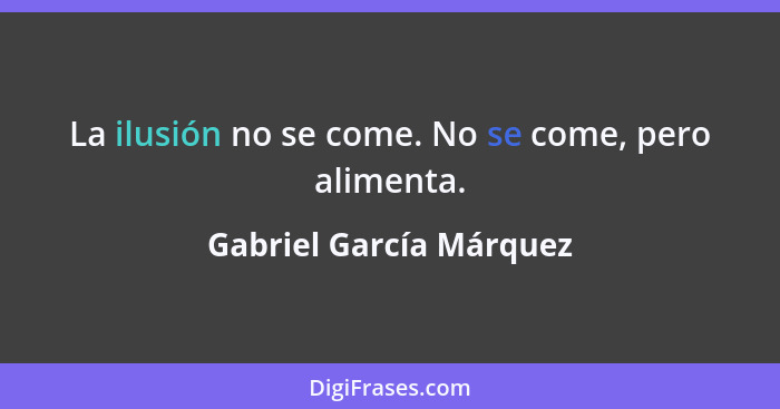 La ilusión no se come. No se come, pero alimenta.... - Gabriel García Márquez
