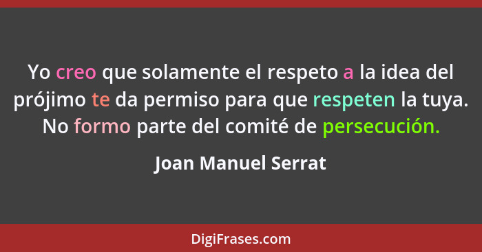 Yo creo que solamente el respeto a la idea del prójimo te da permiso para que respeten la tuya. No formo parte del comité de pers... - Joan Manuel Serrat