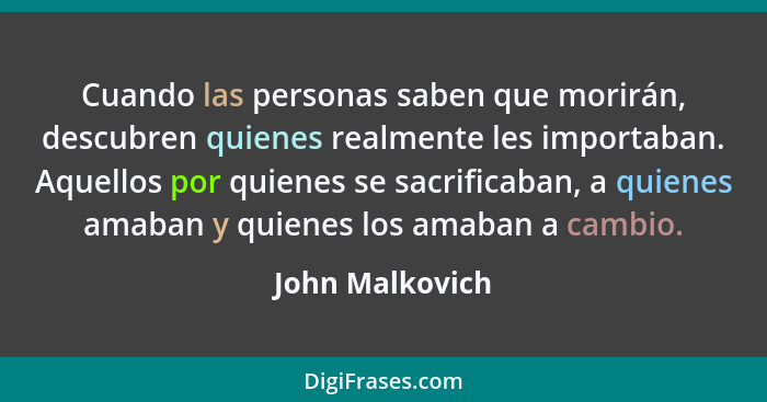 Cuando las personas saben que morirán, descubren quienes realmente les importaban. Aquellos por quienes se sacrificaban, a quienes am... - John Malkovich