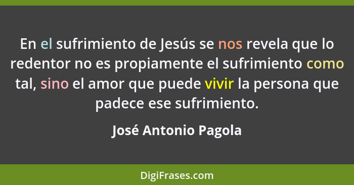 En el sufrimiento de Jesús se nos revela que lo redentor no es propiamente el sufrimiento como tal, sino el amor que puede vivir... - José Antonio Pagola