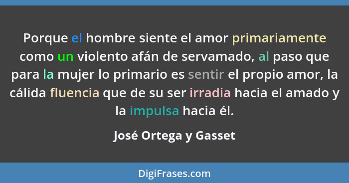 Porque el hombre siente el amor primariamente como un violento afán de servamado, al paso que para la mujer lo primario es sent... - José Ortega y Gasset