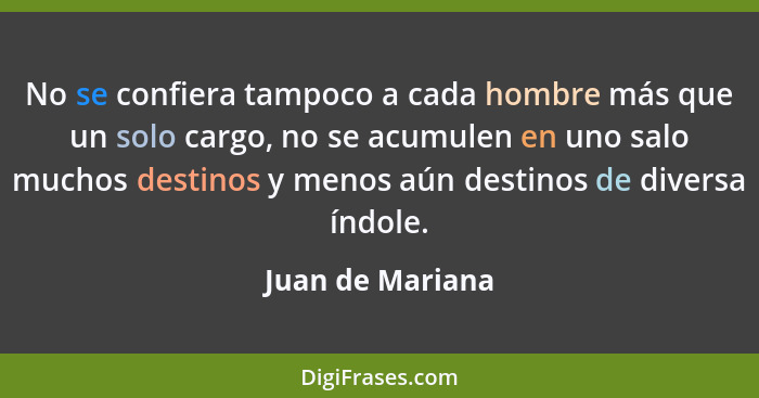 No se confiera tampoco a cada hombre más que un solo cargo, no se acumulen en uno salo muchos destinos y menos aún destinos de diver... - Juan de Mariana