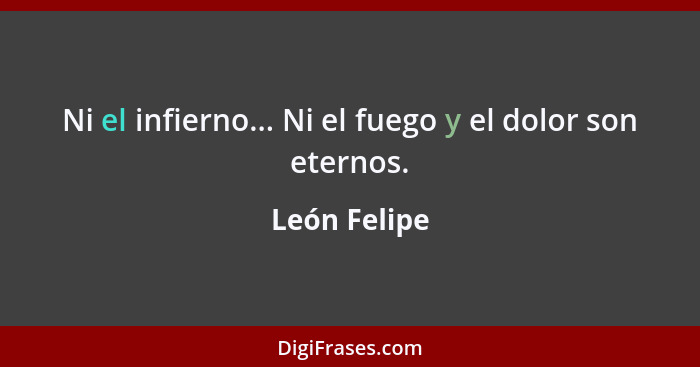 Ni el infierno... Ni el fuego y el dolor son eternos.... - León Felipe