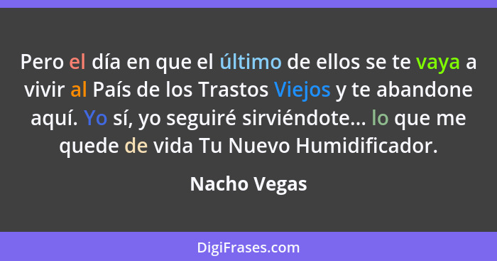 Pero el día en que el último de ellos se te vaya a vivir al País de los Trastos Viejos y te abandone aquí. Yo sí, yo seguiré sirviéndote... - Nacho Vegas