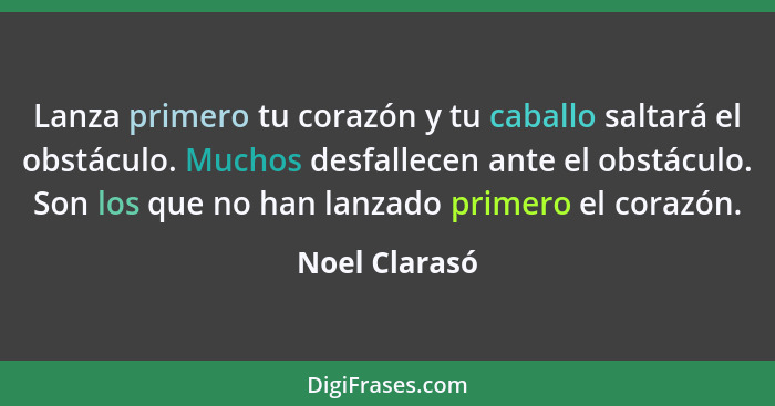 Lanza primero tu corazón y tu caballo saltará el obstáculo. Muchos desfallecen ante el obstáculo. Son los que no han lanzado primero el... - Noel Clarasó