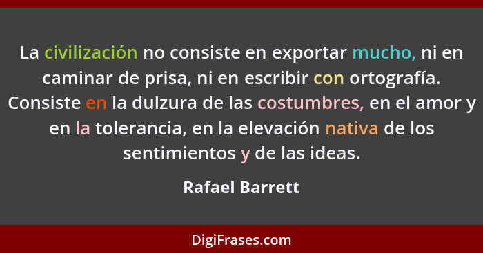 La civilización no consiste en exportar mucho, ni en caminar de prisa, ni en escribir con ortografía. Consiste en la dulzura de las c... - Rafael Barrett