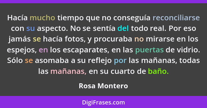 Hacía mucho tiempo que no conseguía reconciliarse con su aspecto. No se sentía del todo real. Por eso jamás se hacía fotos, y procuraba... - Rosa Montero