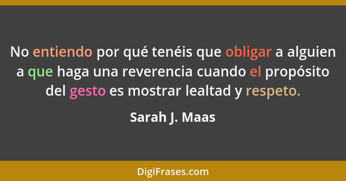 No entiendo por qué tenéis que obligar a alguien a que haga una reverencia cuando el propósito del gesto es mostrar lealtad y respeto.... - Sarah J. Maas