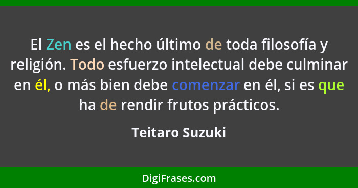 El Zen es el hecho último de toda filosofía y religión. Todo esfuerzo intelectual debe culminar en él, o más bien debe comenzar en él... - Teitaro Suzuki