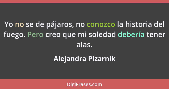 Yo no se de pájaros, no conozco la historia del fuego. Pero creo que mi soledad debería tener alas.... - Alejandra Pizarnik