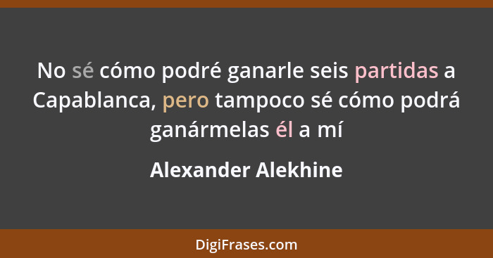 No sé cómo podré ganarle seis partidas a Capablanca, pero tampoco sé cómo podrá ganármelas él a mí... - Alexander Alekhine