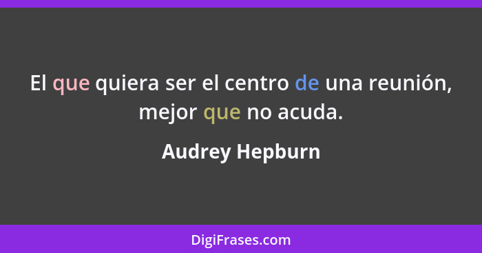 El que quiera ser el centro de una reunión, mejor que no acuda.... - Audrey Hepburn