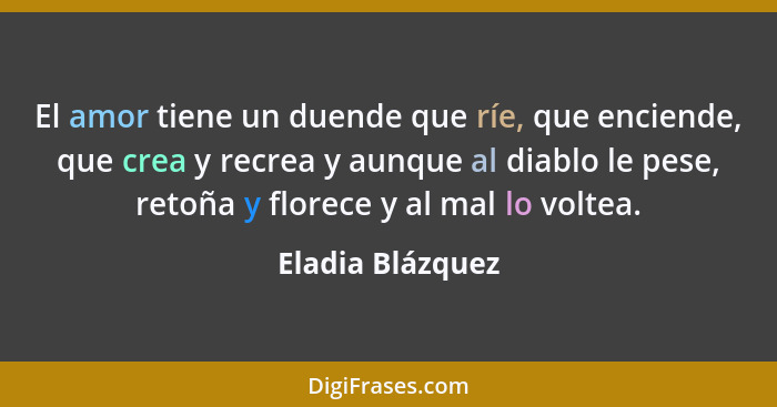 El amor tiene un duende que ríe, que enciende, que crea y recrea y aunque al diablo le pese, retoña y florece y al mal lo voltea.... - Eladia Blázquez