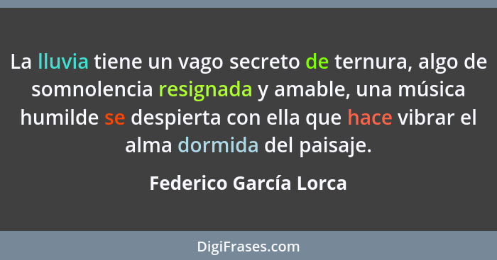 La lluvia tiene un vago secreto de ternura, algo de somnolencia resignada y amable, una música humilde se despierta con ella q... - Federico García Lorca