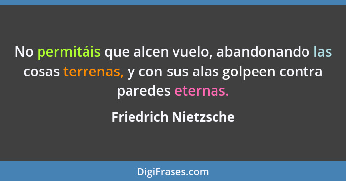 No permitáis que alcen vuelo, abandonando las cosas terrenas, y con sus alas golpeen contra paredes eternas.... - Friedrich Nietzsche