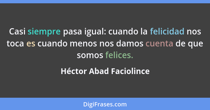 Casi siempre pasa igual: cuando la felicidad nos toca es cuando menos nos damos cuenta de que somos felices.... - Héctor Abad Faciolince