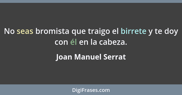 No seas bromista que traigo el birrete y te doy con él en la cabeza.... - Joan Manuel Serrat