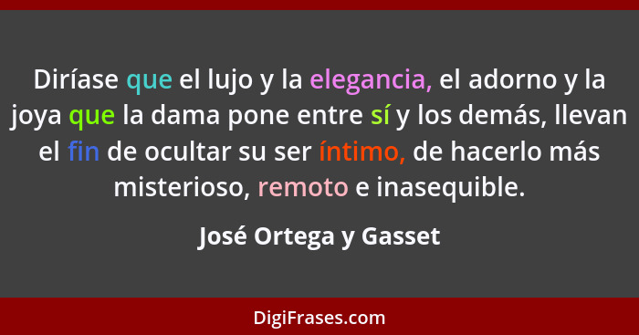 Diríase que el lujo y la elegancia, el adorno y la joya que la dama pone entre sí y los demás, llevan el fin de ocultar su ser... - José Ortega y Gasset