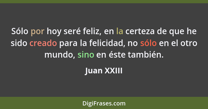 Sólo por hoy seré feliz, en la certeza de que he sido creado para la felicidad, no sólo en el otro mundo, sino en éste también.... - Juan XXIII