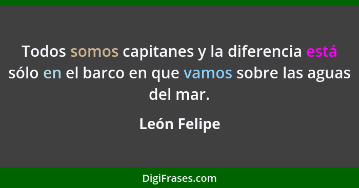 Todos somos capitanes y la diferencia está sólo en el barco en que vamos sobre las aguas del mar.... - León Felipe