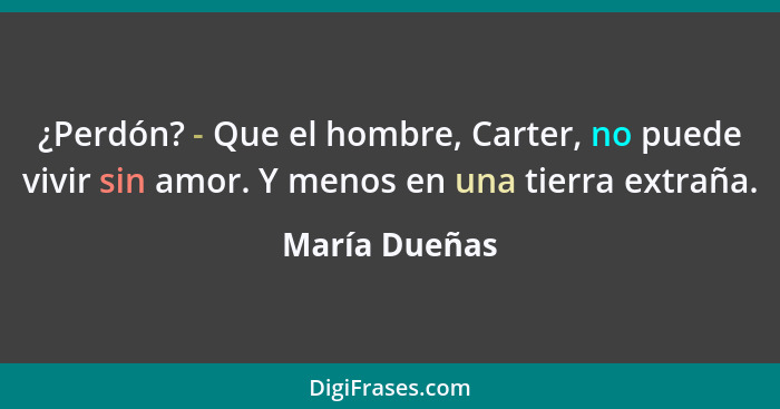 ¿Perdón? - Que el hombre, Carter, no puede vivir sin amor. Y menos en una tierra extraña.... - María Dueñas