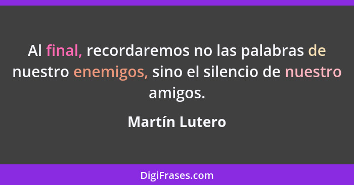 Al final, recordaremos no las palabras de nuestro enemigos, sino el silencio de nuestro amigos.... - Martín Lutero