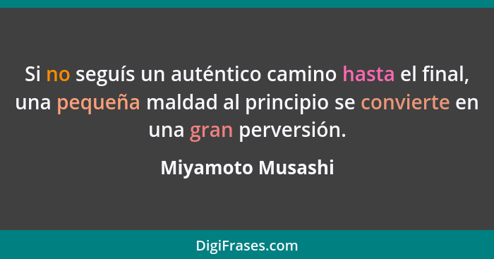 Si no seguís un auténtico camino hasta el final, una pequeña maldad al principio se convierte en una gran perversión.... - Miyamoto Musashi