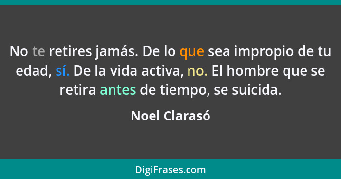 No te retires jamás. De lo que sea impropio de tu edad, sí. De la vida activa, no. El hombre que se retira antes de tiempo, se suicida.... - Noel Clarasó