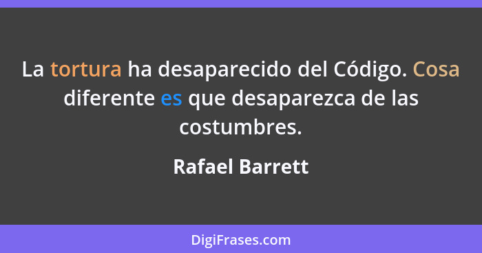 La tortura ha desaparecido del Código. Cosa diferente es que desaparezca de las costumbres.... - Rafael Barrett